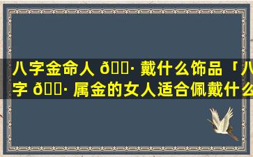 八字金命人 🌷 戴什么饰品「八字 🌷 属金的女人适合佩戴什么首饰」